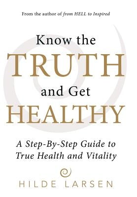Know the Truth and Get Healthy: A Step-By-Step Guide to True Health and Vitality by Larsen, Hilde