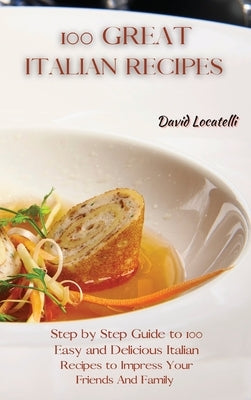 100 Great Italian Recipes: Step by Step Guide to 100 Easy and Delicious Italian Recipes to Impress Your Friends And Family by Locatelli, David
