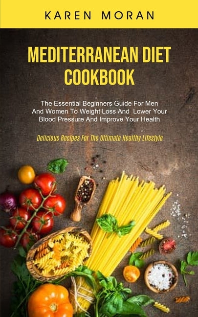 Mediterranean Diet Cookbook: The Essential Beginners Guide For Men And Women To Weight Loss And Lower Your Blood Pressure And Improve Your Health ( by Moran, Karen