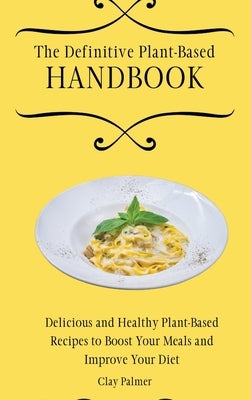 The Definitive Plant-Based Handbook: Delicious and Healthy Plant-Based Recipes to Boost Your Meals and Improve Your Diet by Palmer, Clay