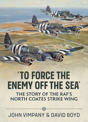 'To Force the Enemy Off the Sea': The Story of the Raf's North Coates Strike Wing by Vimpany, John