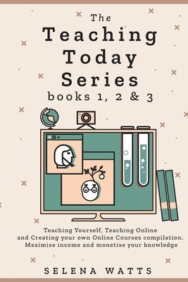 The Teaching Today Series books 1, 2 & 3: Teaching Yourself, Teaching Online and Creating your own Online Courses Compilation. Maximise income and mon by Watts, Selena