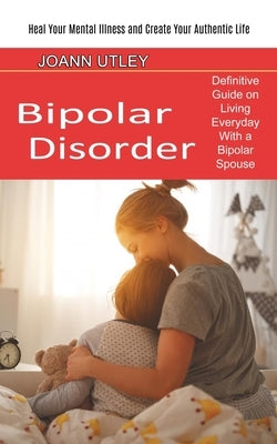 Bipolar Disorder: Heal Your Mental Illness and Create Your Authentic Life (Definitive Guide on Living Everyday With a Bipolar Spouse) by Utley, Joann