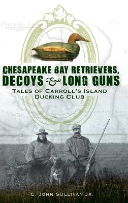 Chesapeake Bay Retrievers, Decoys & Long Guns: Tales of Carroll's Island Ducking Club by Sullivan, C. John, Jr.
