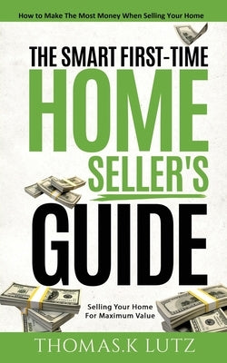 The Smart First-Time Home Seller's Guide: How to Make The Most Money When Selling Your Home by Lutz, Thomas K.