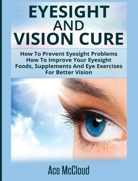 Eyesight And Vision Cure: How To Prevent Eyesight Problems: How To Improve Your Eyesight: Foods, Supplements And Eye Exercises For Better Vision by McCloud, Ace