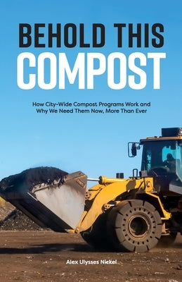 Behold This Compost: How City-Wide Compost Programs Work and Why We Need Them Now, More Than Ever by Nickel, Alex Ulysses