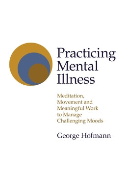 Practicing Mental Illness: Meditation, Movement and Meaningful Work to Manage Challenging Moods by Hofmann, George