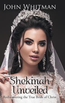 Shekinah Unveiled: Rediscovering the True Bride of Christ by Whitman, John