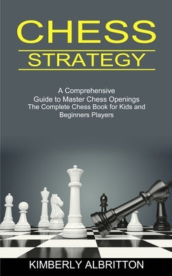 Chess Strategy: A Comprehensive Guide to Master Chess Openings (The Complete Chess Book for Kids and Beginners Players) by Albritton, Kimberly