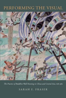 Performing the Visual: The Practice of Buddhist Wall Painting in China and Central Asia, 618-960 by Fraser, Sarah E.