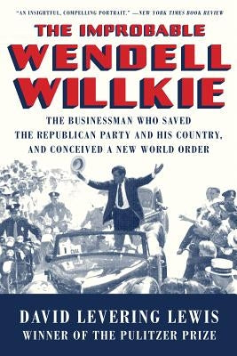 The Improbable Wendell Willkie: The Businessman Who Saved the Republican Party and His Country, and Conceived a New World Order by Lewis, David Levering