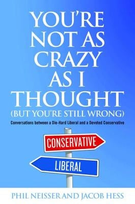 You're Not as Crazy as I Thought (But You're Still Wrong): Conversations Between a Die-Hard Liberal and a Devoted Conservative by Neisser, Phil