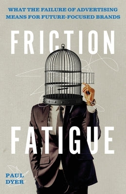 Friction Fatigue: What the Failure of Advertising Means for Future-Focused Brands by Dyer, Paul