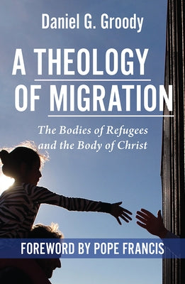 A Theology of Migration: The Bodies of Refugees and the Body of Christ by Groody, Daniel G.