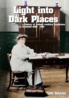 Light into Dark Places: A history of women sanitary Inspectors in Sheffield 1889 - 1919 by Adams, Lee