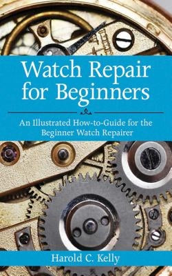 Watch Repair for Beginners: An Illustrated How-To Guide for the Beginner Watch Repairer by Kelly, Harold C.