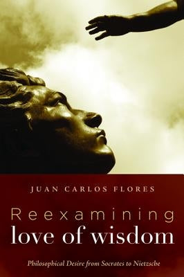 Reexamining Love of Wisdom: Philosophical Desire from Socrates to Nietzsche by Flores, Juan Carlos
