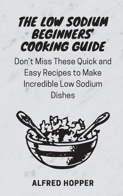 The Low Sodium Beginners' Cooking Guide: Don't Miss These Quick and Easy Recipes to Make Incredible Low Sodium Dishes by Hopper, Alfred