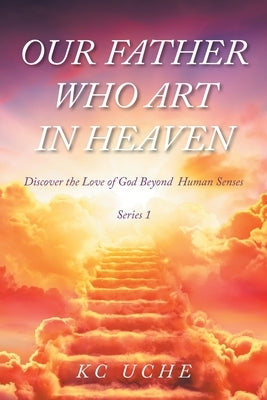 Our Father Who Art In Heaven: Volume One Discover the Love of God Beyond Human Senses by Uche, K. C.