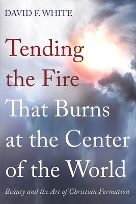 Tending the Fire That Burns at the Center of the World: Beauty and the Art of Christian Formation by White, David F.