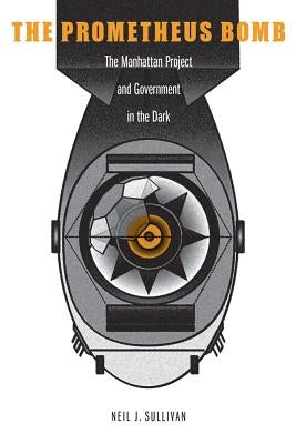 The Prometheus Bomb: The Manhattan Project and Government in the Dark by Sullivan, Neil J.