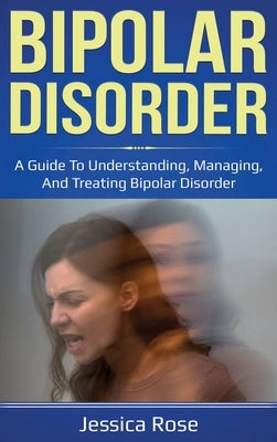Bipolar Disorder: A Guide to Understanding, Managing, and Treating Bipolar Disorder by Rose, Jessica