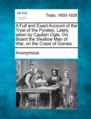 A Full and Exact Account of the Tryal of the Pyrates, Lately Taken by Captain Ogle, on Board the Swallow Man of War, on the Coast of Guinea by Anonymous