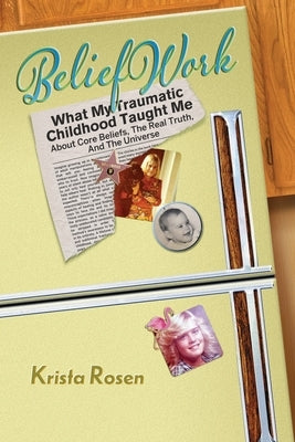 BeliefWork: What My Traumatic Childhood Taught Me About Core Beliefs, the Real Truth, and the Universe by Rosen, Krista
