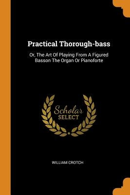 Practical Thorough-Bass: Or, the Art of Playing from a Figured Basson the Organ or Pianoforte by Crotch, William