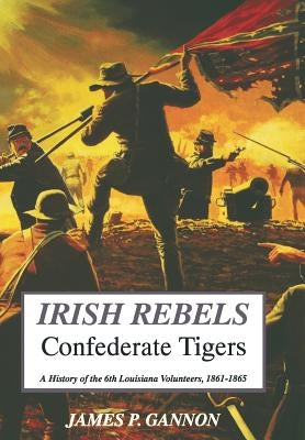 Irish Rebels, Confederate Tigers: A History of the 6th Louisiana Volunteers by Gannon, James