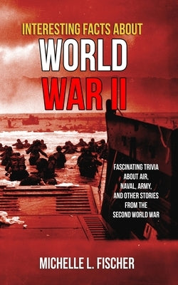 Interesting Facts About World War 2: Fascinating Trivia About Air, Naval, Army And Random Stories From The Second World War by Fischer, Michelle L.