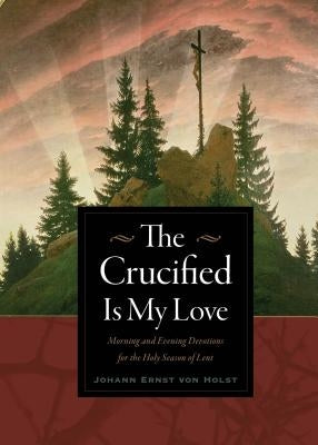 The Crucified Is My Love: Morning and Evening Devotions for the Holy Season of Lent by Von Holst, Johann Ernst