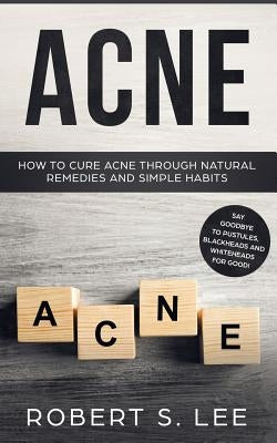 Acne: How to Cure Acne through Natural Remedies and Simple Habits. Say Goodbye to Pustules, Blackheads and Whiteheads for Go by Lee, Robert S.