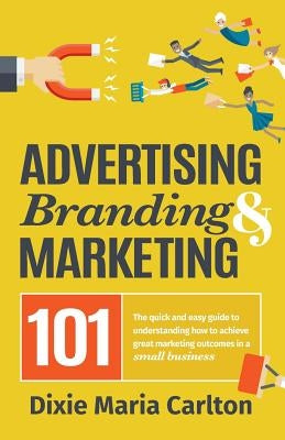 Advertising, Branding, and Marketing 101: The quick and easy guide to achieving great marketing outcomes in a small business by Carlton, Dixie