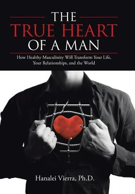 The True Heart of a Man: How Healthy Masculinity Will Transform Your Life, Your Relationships, and the World by Vierra, Ph. D. Hanalei
