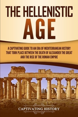 The Hellenistic Age: A Captivating Guide to an Era of Mediterranean History That Took Place Between the Death of Alexander the Great and th by History, Captivating