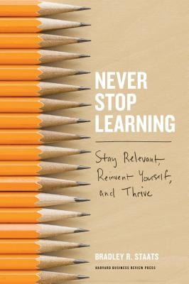 Never Stop Learning: Stay Relevant, Reinvent Yourself, and Thrive by Staats, Bradley R.