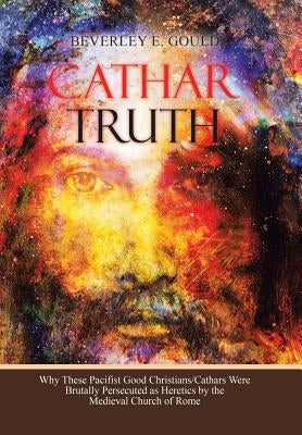 Cathar Truth: Why These Pacifist Good Christians/Cathars Were Brutally Persecuted as Heretics by the Medieval Church of Rome by Gould, Beverley E.