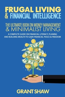 Frugal Living & Financial Intelligence: The Ultimate Book on Money Management & Minimalist Living: A Complete Guide on Financial Literacy, Planing and by Shaw, Grant