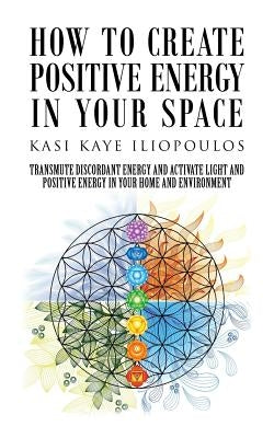 How to Create Positive Energy in Your Space: Transmute Discordant Energy and Activate Light and Positive Energy in Your Home and Environment by Iliopoulos, Kasi Kaye