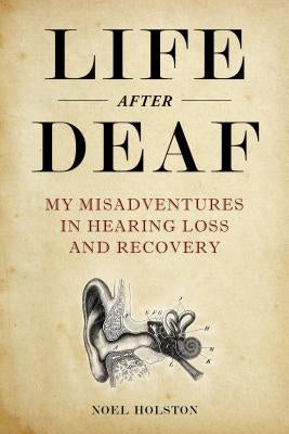 Life After Deaf: My Misadventures in Hearing Loss and Recovery by Holston, Noel