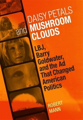 Daisy Petals and Mushroom Clouds: Lbj, Barry Goldwater, and the Ad That Changed American Politics by Mann, Robert