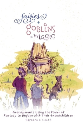 Fairies + Goblins = Magic: Grandparents Using the Power of Fantasy to Engage with Their Grandchildren by Smith, Barbara P.