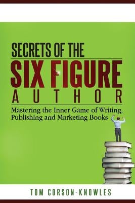 Secrets of the Six-Figure Author: Mastering the Inner Game of Writing, Publishing and Marketing Books by Corson-Knowles, Tom