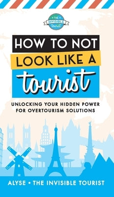 How to Not Look Like a Tourist: Unlocking Your Hidden Power for Overtourism Solutions by The Invisible Tourist, Alyse