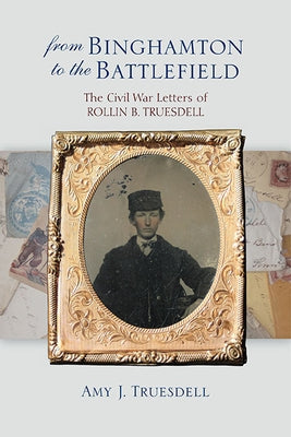 From Binghamton to the Battlefield: The Civil War Letters of Rollin B. Truesdell by Truesdell, Amy J.