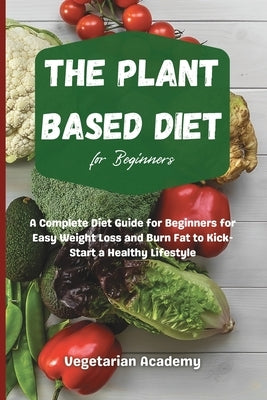 The Plant Based Diet For Beginners: A Complete Diet Guide for Beginners for Easy Weight Loss and Burn Fat to Kick-Start a Healthy Lifestyle by Vegetarian Academy