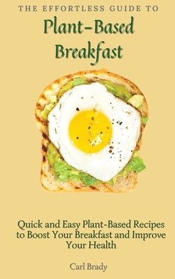 The Effortless Guide to Plant- Based Breakfast: Quick and Easy Plant-Based Recipes to Boost Your Breakfast and Improve Your Health by Brady, Carl