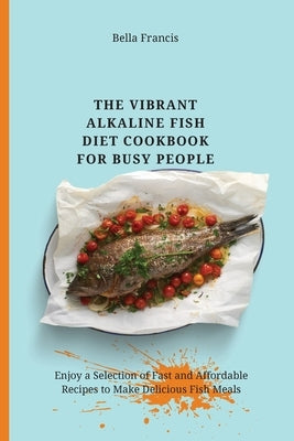 The Vibrant Alkaline Fish Diet Cookbook for Busy People: Enjoy a Selection of Fast and Affordable Recipes to Make Delicious Fish Meals by Francis, Bella